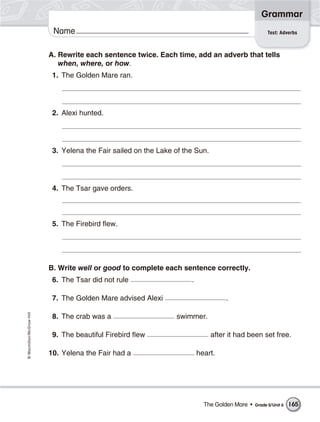 Grammar
                           Name                                                                       Test: Adverbs



                          A. Rewrite each sentence twice. Each time, add an adverb that tells
                             when, where, or how.
                           1. The Golden Mare ran.




                           2. Alexi hunted.




                           3. Yelena the Fair sailed on the Lake of the Sun.




                           4. The Tsar gave orders.



                           5. The Firebird flew.




                          B. Write well or good to complete each sentence correctly.
                           6. The Tsar did not rule                   .

                           7. The Golden Mare advised Alexi                         .
© Macmillan/McGraw-Hill




                           8. The crab was a                     swimmer.

                           9. The beautiful Firebird flew                      after it had been set free.

                          10. Yelena the Fair had a                       heart.




                                                                            The Golden Mare •   Grade 5/Unit 6   165
 
