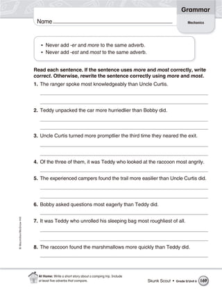 Grammar
                           Name                                                                                  Mechanics




                             • Never add -er and more to the same adverb.
                             • Never add -est and most to the same adverb.


                          Read each sentence. If the sentence uses more and most correctly, write
                          correct. Otherwise, rewrite the sentence correctly using more and most.
                          1. The ranger spoke most knowledgeably than Uncle Curtis.




                          2. Teddy unpacked the car more hurriedlier than Bobby did.




                          3. Uncle Curtis turned more promptlier the third time they neared the exit.




                          4. Of the three of them, it was Teddy who looked at the raccoon most angrily.


                          5. The experienced campers found the trail more easilier than Uncle Curtis did.




                          6. Bobby asked questions most eagerly than Teddy did.
© Macmillan/McGraw-Hill




                          7. It was Teddy who unrolled his sleeping bag most roughliest of all.




                          8. The raccoon found the marshmallows more quickly than Teddy did.




                            At Home: Write a short story about a camping trip. Include
                            at least ﬁve adverbs that compare.                           Skunk Scout •   Grade 5/ Unit 6   169
 