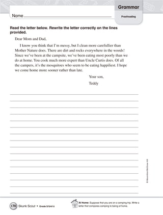 Grammar
 Name                                                                             Proofreading



Read the letter below. Rewrite the letter correctly on the lines
provided.
  Dear Mom and Dad,
     I know you think that I’m messy, but I clean more carefullier than
  Mother Nature does. There are dirt and rocks everywhere in the woods!
  Since we’ve been at the campsite, we’ve been eating most poorly than we
  do at home. You cook much more expert than Uncle Curtis does. Of all
  the campers, it’s the mosquitoes who seem to be eating happiliest. I hope
  we come home more sooner rather than late.
                                                    Your son,
                                                    Teddy




                                                                                                      © Macmillan/McGraw-Hill




                                           At Home: Suppose that you are on a camping trip. Write a
170 Skunk Scout •   Grade 5/ Unit 6        letter that compares camping to being at home.
 