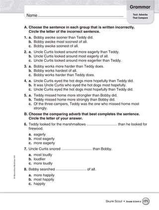 Grammar
                                                                                                  Test: Adverbs
                           Name                                                                   That Compare


                          A. Choose the sentence in each group that is written incorrectly.
                             Circle the letter of the incorrect sentence.
                          1. a. Bobby awoke sooner than Teddy did.
                             b. Bobby awoke most soonest of all.
                             c. Bobby awoke soonest of all.
                          2. a. Uncle Curtis looked around more eagerly than Teddy.
                             b. Uncle Curtis looked around most eagerly of all.
                             c. Uncle Curtis looked around more eagerlier than Teddy.
                          3. a. Bobby works more harder than Teddy does.
                             b. Bobby works hardest of all.
                             c. Bobby works harder than Teddy does.
                          4. a. Uncle Curtis eyed the hot dogs more hopefully than Teddy did.
                             b. It was Uncle Curtis who eyed the hot dogs most hopefully.
                             c. Uncle Curtis eyed the hot dogs most hopefully than Teddy did.
                          5. a. Teddy missed home more stronglier than Bobby did.
                             b. Teddy missed home more strongly than Bobby did.
                             c. Of the three campers, Teddy was the one who missed home most
                                strongly.
                          B. Choose the comparing adverb that best completes the sentence.
                             Circle the letter of your answer.
                          6. Teddy looked for the marshmallows                      than he looked for
                             firewood.
                            a. eagerly
                            b. most eagerly
                            c. more eagerly
                          7. Uncle Curtis snored                     than Bobby.
                            a. most loudly
© Macmillan/McGraw-Hill




                            b. loudlier
                            c. more loudly
                          8. Bobby searched                      of all.
                            a. more happily
                            b. most happily
                            c. happily



                                                                            Skunk Scout •   Grade 5/ Unit 6   171
 