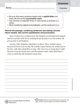 Grammar
 Name                                                                               Proofreading




     • Be sure that every sentence begins with a capital letter and
       ends with the correct punctuation mark.
     • Use commas to separate three or more words or phrases in a
       series.
     • When combining subjects and predicates, use the words and or or.

Rewrite the passage, combining sentences and adding commas
where needed. Use correct capitalization and punctuation.
     davy Crockett was a frontiersman. He chopped wood hunted wild animals
  and ran a powder mill. Every morning he got up early to see the sunrise. He
  got up early to eat breakfast.
     one day, Sally Sugartree asked Davy to dance. Davy wouldn’t dance
  because his boots were too big. He wouldn’t dance because he would step on
  her toes. sally then asked Davy to sing. His voice was so strong that it made
  the trees sway the clouds move and the animals scatter. Sally liked Davy’s
  voice so much that she decided to marry him.




                                                                                                         © Macmillan/McGraw-Hill




                                            At Home: Write your own folk tale about a strong hero, and
      Davy Crockett Saves the World
10                                          include compound subjects and compound predicates.
      Grade 5/Unit 1
 