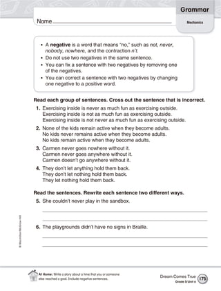 Grammar
                           Name                                                                     Mechanics




                             • A negative is a word that means “no,” such as not, never,
                               nobody, nowhere, and the contraction n’t.
                             • Do not use two negatives in the same sentence.
                             • You can fix a sentence with two negatives by removing one
                               of the negatives.
                             • You can correct a sentence with two negatives by changing
                               one negative to a positive word.


                          Read each group of sentences. Cross out the sentence that is incorrect.
                           1. Exercising inside is never as much fun as exercising outside.
                              Exercising inside is not as much fun as exercising outside.
                              Exercising inside is not never as much fun as exercising outside.
                           2. None of the kids remain active when they become adults.
                              No kids never remains active when they become adults.
                              No kids remain active when they become adults.
                           3. Carmen never goes nowhere without it.
                              Carmen never goes anywhere without it.
                              Carmen doesn’t go anywhere without it.
                           4. They don’t let anything hold them back.
                              They don’t let nothing hold them back.
                              They let nothing hold them back.

                          Read the sentences. Rewrite each sentence two different ways.
                           5. She couldn’t never play in the sandbox.
© Macmillan/McGraw-Hill




                           6. The playgrounds didn’t have no signs in Braille.




                            At Home: Write a story about a time that you or someone
                                                                                      Dream Comes True
                            else reached a goal. Include negative sentences.                                  175
                                                                                            Grade 5/ Unit 6
 