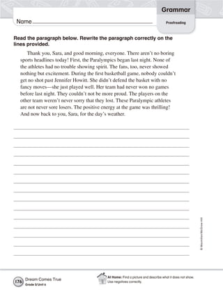 Grammar
 Name                                                                             Proofreading



Read the paragraph below. Rewrite the paragraph correctly on the
lines provided.
     Thank you, Sara, and good morning, everyone. There aren’t no boring
  sports headlines today! First, the Paralympics began last night. None of
  the athletes had no trouble showing spirit. The fans, too, never showed
  nothing but excitement. During the first basketball game, nobody couldn’t
  get no shot past Jennifer Howitt. She didn’t defend the basket with no
  fancy moves—she just played well. Her team had never won no games
  before last night. They couldn’t not be more proud. The players on the
  other team weren’t never sorry that they lost. These Paralympic athletes
  are not never sore losers. The positive energy at the game was thrilling!
  And now back to you, Sara, for the day’s weather.




                                                                                                         © Macmillan/McGraw-Hill




                                           At Home: Find a picture and describe what it does not show.
      Dream Comes True
176                                        Use negatives correctly.
      Grade 5/ Unit 6
 