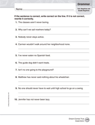 Grammar
                                                                                              Test: Negatives and
                           Name                                                                Double Negatives


                          If the sentence is correct, write correct on the line. If it is not correct,
                          rewrite it correctly.
                           1. The classes aren’t never boring.


                           2. Why can’t we sail nowhere today?


                           3. Nobody never stays active.


                           4. Carmen wouldn’t walk around her neighborhood none.




                           5. I’ve never eaten no Spanish food.


                           6. The guide dog didn’t want treats.


                           7. Isn’t no one going to the playground?


                           8. Matthew has never said nothing about his wheelchair.




                           9. No one should never have to wait until high school to go on a swing.
© Macmillan/McGraw-Hill




                          10. Jennifer has not never been lazy.




                                                                                    Dream Comes True
                                                                                                             177
                                                                                           Grade 5/ Unit 6
 