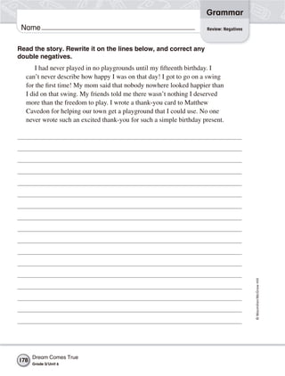 Grammar
 Name                                                               Review: Negatives



Read the story. Rewrite it on the lines below, and correct any
double negatives.
      I had never played in no playgrounds until my fifteenth birthday. I
  can’t never describe how happy I was on that day! I got to go on a swing
  for the first time! My mom said that nobody nowhere looked happier than
  I did on that swing. My friends told me there wasn’t nothing I deserved
  more than the freedom to play. I wrote a thank-you card to Matthew
  Cavedon for helping our town get a playground that I could use. No one
  never wrote such an excited thank-you for such a simple birthday present.




                                                                                        © Macmillan/McGraw-Hill




      Dream Comes True
178
      Grade 5/ Unit 6
 