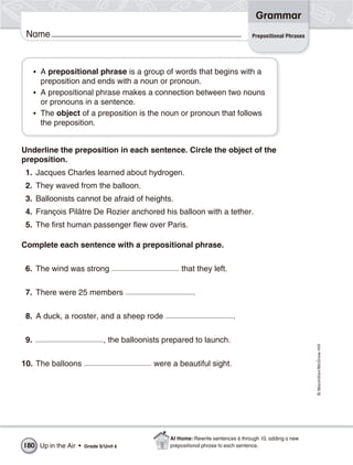 Grammar
 Name                                                                             Prepositional Phrases




      • A prepositional phrase is a group of words that begins with a
        preposition and ends with a noun or pronoun.
      • A prepositional phrase makes a connection between two nouns
        or pronouns in a sentence.
      • The object of a preposition is the noun or pronoun that follows
        the preposition.


Underline the preposition in each sentence. Circle the object of the
preposition.
 1. Jacques Charles learned about hydrogen.
 2. They waved from the balloon.
 3. Balloonists cannot be afraid of heights.
 4. François Pilâtre De Rozier anchored his balloon with a tether.
 5. The first human passenger flew over Paris.

Complete each sentence with a prepositional phrase.

 6. The wind was strong                              that they left.

 7. There were 25 members                                 .

 8. A duck, a rooster, and a sheep rode                                   .

 9.                           , the balloonists prepared to launch.
                                                                                                          © Macmillan/McGraw-Hill




10. The balloons                            were a beautiful sight.




                                                 At Home: Rewrite sentences 6 through 10, adding a new
180 Up in the Air •   Grade 5/ Unit 6            prepositional phrase to each sentence.
 