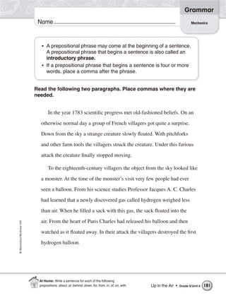 Grammar
                           Name                                                                                            Mechanics




                            • A prepositional phrase may come at the beginning of a sentence.
                              A prepositional phrase that begins a sentence is also called an
                              introductory phrase.
                            • If a prepositional phrase that begins a sentence is four or more
                              words, place a comma after the phrase.


                          Read the following two paragraphs. Place commas where they are
                          needed.


                                 In the year 1783 scientific progress met old-fashioned beliefs. On an

                            otherwise normal day a group of French villagers got quite a surprise.
                            Down from the sky a strange creature slowly floated. With pitchforks

                            and other farm tools the villagers struck the creature. Under this furious

                            attack the creature finally stopped moving.

                                 To the eighteenth-century villagers the object from the sky looked like
                            a monster. At the time of the monster’s visit very few people had ever

                            seen a balloon. From his science studies Professor Jacques A. C. Charles
                            had learned that a newly discovered gas called hydrogen weighed less

                            than air. When he filled a sack with this gas, the sack floated into the

                            air. From the heart of Paris Charles had released his balloon and then
© Macmillan/McGraw-Hill




                            watched as it floated away. In their attack the villagers destroyed the first

                            hydrogen balloon.




                           At Home: Write a sentence for each of the following
                           prepositions: about, at, behind, down, for, from, in, of, on, with.   Up in the Air •   Grade 5/ Unit 6   181
 