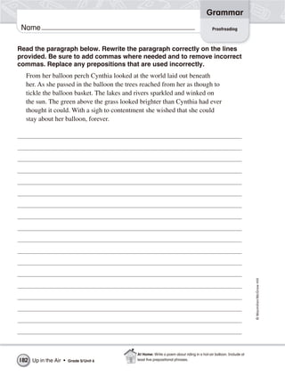 Grammar
 Name                                                                                    Proofreading



Read the paragraph below. Rewrite the paragraph correctly on the lines
provided. Be sure to add commas where needed and to remove incorrect
commas. Replace any prepositions that are used incorrectly.
  From her balloon perch Cynthia looked at the world laid out beneath
  her. As she passed in the balloon the trees reached from her as though to
  tickle the balloon basket. The lakes and rivers sparkled and winked on
  the sun. The green above the grass looked brighter than Cynthia had ever
  thought it could. With a sigh to contentment she wished that she could
  stay about her balloon, forever.




                                                                                                                 © Macmillan/McGraw-Hill




                                           At Home: Write a poem about riding in a hot-air balloon. Include at
182 Up in the Air •   Grade 5/ Unit 6      least ﬁve prepositional phrases.
 