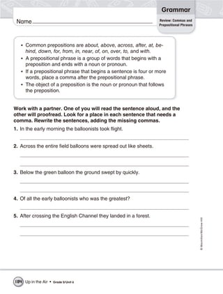 Grammar
                                                                   Review: Commas and
 Name                                                              Prepositional Phrases




   • Common prepositions are about, above, across, after, at, be-
     hind, down, for, from, in, near, of, on, over, to, and with.
   • A prepositional phrase is a group of words that begins with a
     preposition and ends with a noun or pronoun.
   • If a prepositional phrase that begins a sentence is four or more
     words, place a comma after the prepositional phrase.
   • The object of a preposition is the noun or pronoun that follows
     the preposition.


Work with a partner. One of you will read the sentence aloud, and the
other will proofread. Look for a place in each sentence that needs a
comma. Rewrite the sentences, adding the missing commas.
1. In the early morning the balloonists took flight.


2. Across the entire field balloons were spread out like sheets.




3. Below the green balloon the ground swept by quickly.




4. Of all the early balloonists who was the greatest?


5. After crossing the English Channel they landed in a forest.
                                                                                           © Macmillan/McGraw-Hill




184 Up in the Air •   Grade 5/ Unit 6
 