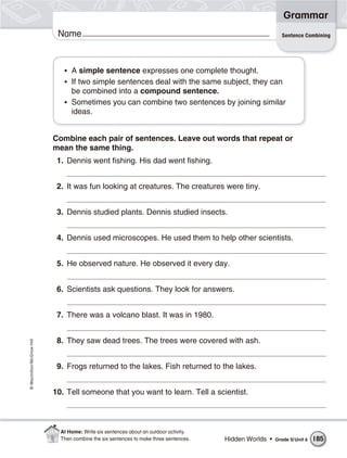 Grammar
                           Name                                                                            Sentence Combining




                             • A simple sentence expresses one complete thought.
                             • If two simple sentences deal with the same subject, they can
                               be combined into a compound sentence.
                             • Sometimes you can combine two sentences by joining similar
                               ideas.


                          Combine each pair of sentences. Leave out words that repeat or
                          mean the same thing.
                           1. Dennis went fishing. His dad went fishing.


                           2. It was fun looking at creatures. The creatures were tiny.


                           3. Dennis studied plants. Dennis studied insects.


                           4. Dennis used microscopes. He used them to help other scientists.


                           5. He observed nature. He observed it every day.


                           6. Scientists ask questions. They look for answers.


                           7. There was a volcano blast. It was in 1980.


                           8. They saw dead trees. The trees were covered with ash.
© Macmillan/McGraw-Hill




                           9. Frogs returned to the lakes. Fish returned to the lakes.


                          10. Tell someone that you want to learn. Tell a scientist.



                            At Home: Write six sentences about an outdoor activity.
                            Then combine the six sentences to make three sentences.   Hidden Worlds •   Grade 5/ Unit 6   185
 