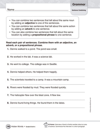 Grammar
 Name                                                                         Sentence Combining




   • You can combine two sentences that tell about the same noun
     by adding an adjective to one of the sentences.
   • You can combine two sentences that tell about the same action
     by adding an adverb to one sentence.
   • You can also combine two sentences that tell about the same
     location by adding a prepositional phrase to one sentence.


Read each pair of sentences. Combine them with an adjective, an
adverb, or a prepositional phrase.
 1. Dennis walked to a pond. The pond was small.


 2. He worked in the lab. It was a science lab.


 3. He went to college. The college was in Seattle.


 4. Dennis helped others. He helped them happily.


 5. The scientists traveled to a camp. It was a mountain camp.


 6. Rivers were flooded by mud. They were flooded quickly.


 7. The helicopter flew over the blast zone. It flew low.
                                                                                                        © Macmillan/McGraw-Hill




 8. Dennis found living things. He found them in the lakes.




                                           At Home: Interview a friend or family member about an area
186 Hidden Worlds •   Grade 5/ Unit 6      of science. Summarize the interview in a short paragraph.
 