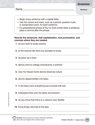 Grammar
                           Name                                                                                    Mechanics




                             • Begin every sentence with a capital letter.
                             • Use the correct end mark, such as a period, question mark,
                               or exclamation point, for each sentence.
                             • If a prepositional phrase of four or more words starts a sentence,
                               place a comma after the phrase.


                          Rewrite the sentences. Add capitalization, end punctuation, and
                          commas where they are needed.
                           1. do you want to study science


                           2. at the science lab there are samples to study


                           3. he grew up in Iowa


                           4. dennis went to college and became a scientist


                           5. near his Hawaii home dennis observes nature


                           6. dennis dipped bottles into lakes


                           7. in the blast zone everything was covered with ash


                           8. helicopters flew over the lakes and streams
© Macmillan/McGraw-Hill




                           9. do you know that there is a volcano near Seattle


                          10. living things returned to the lake



                            At Home: Draw a picture of a volcano. Write four sentences
                            about what can happen after a volcano erupts.                Hidden Worlds •   Grade 5/ Unit 6   187
 