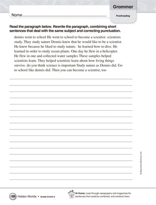 Grammar
 Name                                                                           Proofreading



Read the paragraph below. Rewrite the paragraph, combining short
sentences that deal with the same subject and correcting punctuation.
  dennis went to school He went to school to become a scientist. scientists
  study. They study nature Dennis knew that he would like to be a scientist.
  He knew because he liked to study nature. he learned how to dive. He
  learned in order to study ocean plants. One day he flew in a helicopter.
  He flew in one and collected water samples These samples helped
  scientists learn. They helped scientists learn about how living things
  survive. do you think science is important Study nature as Dennis did. Go
  to school like dennis did. Then you can become a scientist, too




                                                                                                 © Macmillan/McGraw-Hill




                                           At Home: Look through newspapers and magazines for
188 Hidden Worlds •   Grade 5/ Unit 6      sentences that could be combined, and combine them.
 