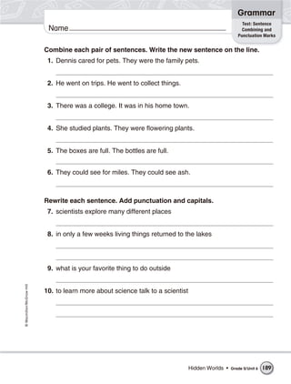 Grammar
                                                                                                        Test: Sentence
                           Name                                                                         Combining and
                                                                                                      Punctuation Marks


                          Combine each pair of sentences. Write the new sentence on the line.
                           1. Dennis cared for pets. They were the family pets.


                           2. He went on trips. He went to collect things.


                           3. There was a college. It was in his home town.


                           4. She studied plants. They were flowering plants.


                           5. The boxes are full. The bottles are full.


                           6. They could see for miles. They could see ash.



                          Rewrite each sentence. Add punctuation and capitals.
                           7. scientists explore many different places


                           8. in only a few weeks living things returned to the lakes




                           9. what is your favorite thing to do outside
© Macmillan/McGraw-Hill




                          10. to learn more about science talk to a scientist




                                                                                Hidden Worlds •   Grade 5/ Unit 6   189
 