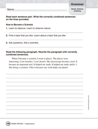 Grammar
                                                                      Review: Sentence
 Name                                                                    Combining


Read each sentence pair. Write the correctly combined sentences
on the lines provided.

How to Become a Scientist
1. Learn to observe. Learn to observe nature.


2. Find a topic that you like. Learn about a topic that you like.


3. Ask questions. Ask a scientist.



Read the following paragraph. Rewrite the paragraph with correctly
combined sentences.
       When I became a scientist, I went to places. The places were
   interesting. I saw beaches. I saw deserts. My microscope became a tool. It
   became an important tool. It helped me study. It helped me study shells. I
   like being a scientist. I like it because my work helps our planet.




                                                                                         © Macmillan/McGraw-Hill




190 Hidden Worlds •   Grade 5/ Unit 6
 