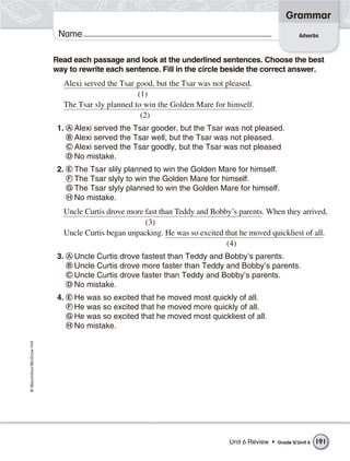 Grammar
                           Name                                                                          Adverbs



                          Read each passage and look at the underlined sentences. Choose the best
                          way to rewrite each sentence. Fill in the circle beside the correct answer.
                            Alexi served the Tsar good, but the Tsar was not pleased.
                                                  (1)
                            The Tsar sly planned to win the Golden Mare for himself.
                                                   (2)
                           1.   Alexi served the Tsar gooder, but the Tsar was not pleased.
                                Alexi served the Tsar well, but the Tsar was not pleased.
                                Alexi served the Tsar goodly, but the Tsar was not pleased
                                No mistake.
                           2.   The Tsar slily planned to win the Golden Mare for himself.
                                The Tsar slyly to win the Golden Mare for himself.
                                The Tsar slyly planned to win the Golden Mare for himself.
                                No mistake.
                            Uncle Curtis drove more fast than Teddy and Bobby’s parents. When they arrived,
                                                    (3)
                            Uncle Curtis began unpacking. He was so excited that he moved quickliest of all.
                                                                             (4)
                           3.   Uncle Curtis drove fastest than Teddy and Bobby’s parents.
                                Uncle Curtis drove more faster than Teddy and Bobby’s parents.
                                Uncle Curtis drove faster than Teddy and Bobby’s parents.
                                No mistake.
                           4.   He was so excited that he moved most quickly of all.
                                He was so excited that he moved more quickly of all.
                                He was so excited that he moved most quickliest of all.
                                No mistake.
© Macmillan/McGraw-Hill




                                                                              Unit 6 Review •   Grade 5/ Unit 6   191
 
