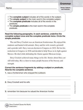 Grammar
                                                                       Review: Subjects
 Name                                                                   and Predicates




     • The complete subject includes all of the words in the subject.
     • The simple subject is the main word in the complete subject.
     • The complete predicate includes all of the words in the
       predicate.
     • The simple predicate is the main word in the complete
       predicate.


Read the following paragraphs. In each sentence, underline the
complete subject once and the complete predicate twice. Circle the
simple predicate.
       The real Davy Crockett was an American frontiersman. He enjoyed the
  outdoors and hunted wild animals. Davy and his wife owned a gristmill
  and a powder mill. Davy won an election to Congress in 1832. He lost his
  reelection to Congress in 1836 and decided to help Texas in its fight against
  Mexico. He died while defending the Alamo against Mexican troops.
       Davy Crockett achieved many things in his life. Stories about Davy are
  still told today. He is a hero to many people because of his bravery and
  strength.
Correct the sentence fragments by adding a subject or predicate.
Rewrite the complete sentence.
1. was a frontiersman who enjoyed the outdoors
                                                                                          © Macmillan/McGraw-Hill




2. Davy Crockett and his wife



3. remember him because he valued the American frontier




      Davy Crockett Saves the World
12
      Grade 5/Unit 1
 