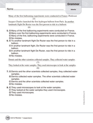 Grammar
Name                                                                       Adverbs



  Many of the first ballooning experiments were conducted in France. Professor
                              (5)
  Jacques Charles launched the first hydrogen balloon from Paris. In another
  landmark flight De Rozier was the first person to ride in a balloon.
                         (6)
5.    Many of the first ballooning experiments were conducted on France.
      Many over the first ballooning experiments were conducted in France.
      Many of the first, ballooning experiments were conducted in France.
      No mistake.
6.    To another landmark flight De Rozier was the first person to ride in a
      balloon.
      In another landmark flight, De Rozier was the first person to ride in a
      balloon.
      In another landmark flight De Rozier, was the first person to ride in a
      balloon.
      No mistake.
  Dennis and the other scientists collected samples. They collected water samples.
                                    (7)
  They looked at the water samples. They used microscopes to look at the samples.
                                    (8)
7.    Dennis and the other scientists collected samples, they collected water
      samples.
      Dennis collected water samples. The other scientists collected water
      samples.
      Dennis and the other scientists collected water samples.
      No mistake.
8.    They used microscopes to look at the water samples.
      They looked at the water samples they used microscopes.
                                                                                     © Macmillan/McGraw-Hill




      They used microscopes.
      No mistake.




192 Unit 6 Review •   Grade 5/ Unit 6
 