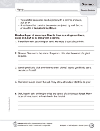 Grammar
                           Name                                                                                 Sentence Combining




                             • Two related sentences can be joined with a comma and and,
                               but, or or.
                             • A sentence that contains two sentences joined by and, but, or
                               or is called a compound sentence.


                          Read each pair of sentences. Rewrite them as a single sentence,
                          using and, but, or or along with a comma.
                          1. Pakenham went searching for trees. He wrote a book about them.




                          2. General Sherman is the name of a person. It is also the name of a giant
                             sequoia.




                          3. Would you like to visit a coniferous forest biome? Would you like to see a
                             deciduous forest?




                          4. The fallen leaves enrich the soil. They allow all kinds of plant life to grow.




                          5. Oak, beech, ash, and maple trees are typical of a deciduous forest. Many
                             types of insects and animals live in that habitat.
© Macmillan/McGraw-Hill




                            At Home: Write pairs of sentences and ask a helper to
                            combine them by using a comma and a conjunction.        Forests of the World •   Grade 5/Unit 1   13
 