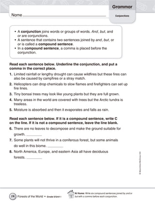 Grammar
 Name                                                                                  Conjunctions




      • A conjunction joins words or groups of words. And, but, and
        or are conjunctions.
      • A sentence that contains two sentences joined by and, but, or
        or is called a compound sentence.
      • In a compound sentence, a comma is placed before the
        conjunction.


Read each sentence below. Underline the conjunction, and put a
comma in the correct place.
1. Limited rainfall or lengthy drought can cause wildfires but these fires can
   also be caused by campfires or a stray match.
2. Helicopters can drop chemicals to slow flames and firefighters can set up
   fire lines.
3. Tiny bonsai trees may look like young plants but they are full grown.
4. Many areas in the world are covered with trees but the Arctic tundra is
   treeless.
5. Moisture is absorbed and then it evaporates and falls as rain.

Read each sentence below. If it is a compound sentence, write C
on the line. If it is not a compound sentence, leave the line blank.
6. There are no leaves to decompose and make the ground suitable for
  growth.
7. Some plants will not thrive in a coniferous forest, but some animals
  do well in this biome.
8. North America, Europe, and eastern Asia all have deciduous
                                                                                                          © Macmillan/McGraw-Hill




  forests.




                                                 At Home: Write six compound sentences joined by and or
 14    Forests of the World •   Grade 5/Unit 1   but with a comma before each conjunction.
 