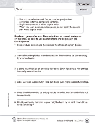 Grammar
                           Name                                                                                   Mechanics




                             • Use a comma before and, but, or or when you join two
                               sentences to form a compound sentence.
                             • Begin every sentence with a capital letter.
                             • When you form a compound sentence, do not begin the second
                               part with a capital letter.


                          Read each group of words. Then write them as correct sentences
                          on the lines. Be sure to use capital letters and commas in the
                          correct places.
                          1. trees produce oxygen and they reduce the effects of carbon dioxide.



                          2. Trees should be planted in certain areas or the soil could be carried away
                             by wind and water.



                          3. a stone wall might be an effective way to cut down noise but a row of trees
                             is usually more attractive



                          4. arbor Day was successful in 1872 but it was even more successful in 2002.



                          5. trees are considered to be among nature’s hardest workers and this is true
© Macmillan/McGraw-Hill




                             in any climate.


                          6. Could you identify the trees in your neighborhood by yourself or would you
                             need some help?




                            At Home: Write four sentences about the story, and
                            underline the complete subjects.                     Forests of the World •   Grade 5/Unit 1   15
 