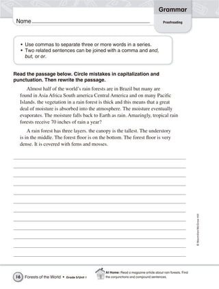 Grammar
 Name                                                                                  Proofreading




     • Use commas to separate three or more words in a series.
     • Two related sentences can be joined with a comma and and,
       but, or or.


Read the passage below. Circle mistakes in capitalization and
punctuation. Then rewrite the passage.
      Almost half of the world’s rain forests are in Brazil but many are
  found in Asia Africa South america Central America and on many Pacific
  Islands. the vegetation in a rain forest is thick and this means that a great
  deal of moisture is absorbed into the atmosphere. The moisture eventually
  evaporates. The moisture falls back to Earth as rain. Amazingly, tropical rain
  forests receive 70 inches of rain a year?
      A rain forest has three layers. the canopy is the tallest. The understory
  is in the middle. The forest floor is on the bottom. The forest floor is very
  dense. It is covered with ferns and mosses.




                                                                                                            © Macmillan/McGraw-Hill




                                                At Home: Read a magazine article about rain forests. Find
16    Forests of the World •   Grade 5/Unit 1   the conjunctions and compound sentences.
 