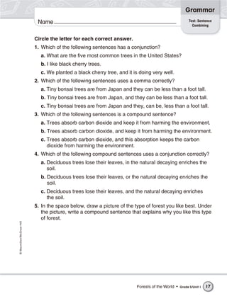 Grammar
                                                                                                      Test: Sentence
                           Name                                                                         Combining


                          Circle the letter for each correct answer.
                          1. Which of the following sentences has a conjunction?
                            a. What are the five most common trees in the United States?
                            b. I like black cherry trees.
                            c. We planted a black cherry tree, and it is doing very well.
                          2. Which of the following sentences uses a comma correctly?
                            a. Tiny bonsai trees are from Japan and they can be less than a foot tall.
                            b. Tiny bonsai trees are from Japan, and they can be less than a foot tall.
                            c. Tiny bonsai trees are from Japan and they, can be, less than a foot tall.
                          3. Which of the following sentences is a compound sentence?
                            a. Trees absorb carbon dioxide and keep it from harming the environment.
                            b. Trees absorb carbon dioxide, and keep it from harming the environment.
                            c. Trees absorb carbon dioxide, and this absorption keeps the carbon
                               dioxide from harming the environment.
                          4. Which of the following compound sentences uses a conjunction correctly?
                            a. Deciduous trees lose their leaves, in the natural decaying enriches the
                               soil.
                            b. Deciduous trees lose their leaves, or the natural decaying enriches the
                               soil.
                            c. Deciduous trees lose their leaves, and the natural decaying enriches
                               the soil.
                          5. In the space below, draw a picture of the type of forest you like best. Under
                             the picture, write a compound sentence that explains why you like this type
                             of forest.
© Macmillan/McGraw-Hill




                                                                        Forests of the World •   Grade 5/Unit 1   17
 