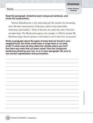 Grammar
                                                                          Review: Sentence
 Name                                                                        Combining


Read the paragraph. Underline each compound sentence, and
circle the conjunctions.

      Thomas Pakenham has a very interesting job. He searches for fascinating
  trees. He takes many pictures of the trees, and he writes about their
  interesting “personalities.” Some of the trees are small, but some of the trees
  are quite large. The Montezuma cypress, for example, is 190 feet around. Mr.
  Pakenham hopes that his pictures will remind us not to take trees for granted.

Write a paragraph about the types of trees that are found in your
neighborhood. Are there small trees or large trees or no trees
at all? In what ways do they affect the climate where you live?
Are there any trees that cut down noise? Use five compound
sentences joined by and, but, or or in your paragraph. Be sure to
use correct capitalization and punctuation.




                                                                                             © Macmillan/McGraw-Hill




18   Forests of the World •   Grade 5/Unit 1
 