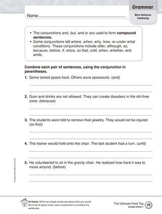 Grammar
                                                                                                         More Sentence
                           Name                                                                           Combining




                             • The conjunctions and, but, and or are used to form compound
                               sentences.
                             • Some conjunctions tell where, when, why, how, or under what
                               conditions. These conjunctions include after, although, as,
                               because, before, if, since, so that, until, when, whether, and
                               while.


                          Combine each pair of sentences, using the conjunction in
                          parentheses.
                          1. Some tasted space food. Others wore spacesuits. (and)




                          2. Gum and drinks are not allowed. They can create disasters in the dirt-free
                             zone. (because)




                          3. The students were told to remove their jewelry. They would not be injured.
                             (so that)




                          4. The trainer would hold onto the chair. The last student had a turn. (until)
© Macmillan/McGraw-Hill




                          5. He volunteered to sit in the gravity chair. He realized how hard it was to
                             move around. (before)




                            At Home: Write two simple sentences about what you would
                            like to do at space camp. Use a conjunction to combine the   The Ultimate Field Trip     19
                                                                                                    Grade 5/Unit 1
                            sentences.
 