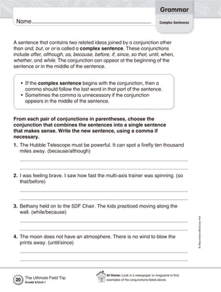 Grammar
 Name                                                                          Complex Sentences




A sentence that contains two related ideas joined by a conjunction other
than and, but, or or is called a complex sentence. These conjunctions
include after, although, as, because, before, if, since, so that, until, when,
whether, and while. The conjunction can appear at the beginning of the
sentence or in the middle of the sentence.


      • If the complex sentence begins with the conjunction, then a
        comma should follow the last word in that part of the sentence.
      • Sometimes the comma is unnecessary if the conjunction
        appears in the middle of the sentence.


From each pair of conjunctions in parentheses, choose the
conjunction that combines the sentences into a single sentence
that makes sense. Write the new sentence, using a comma if
necessary.
1. The Hubble Telescope must be powerful. It can spot a firefly ten thousand
   miles away. (because/although)



2. I was feeling brave. I saw how fast the multi-axis trainer was spinning. (so
   that/before)



3. Bethany held on to the 5DF Chair. The kids practiced moving along the
   wall. (while/because)
                                                                                                   © Macmillan/McGraw-Hill




4. The moon does not have an atmosphere. There is no wind to blow the
   prints away. (until/since)




                                             At Home: Look in a newspaper or magazine to ﬁnd
 20    The Ultimate Field Trip               examples of the conjunctions listed above.
       Grade 5/Unit 1
 