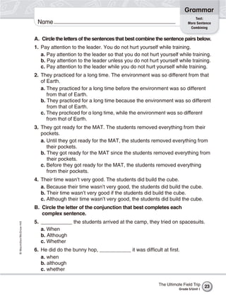 Grammar
                                                                                                       Test:
                           Name                                                                    More Sentence
                                                                                                    Combining


                          A. Circle the letters of the sentences that best combine the sentence pairs below.
                          1. Pay attention to the leader. You do not hurt yourself while training.
                             a. Pay attention to the leader so that you do not hurt yourself while training.
                             b. Pay attention to the leader unless you do not hurt yourself while training.
                             c. Pay attention to the leader while you do not hurt yourself while training.
                          2. They practiced for a long time. The environment was so different from that
                             of Earth.
                             a. They practiced for a long time before the environment was so different
                                from that of Earth.
                             b. They practiced for a long time because the environment was so different
                                from that of Earth.
                             c. They practiced for a long time, while the environment was so different
                                from that of Earth.
                          3. They got ready for the MAT. The students removed everything from their
                             pockets.
                             a. Until they got ready for the MAT, the students removed everything from
                                their pockets.
                             b. They got ready for the MAT since the students removed everything from
                                their pockets.
                             c. Before they got ready for the MAT, the students removed everything
                                from their pockets.
                          4. Their time wasn’t very good. The students did build the cube.
                             a. Because their time wasn’t very good, the students did build the cube.
                             b. Their time wasn’t very good if the students did build the cube.
                             c. Although their time wasn’t very good, the students did build the cube.
                          B. Circle the letter of the conjunction that best completes each
                             complex sentence.
                          5. ___________ the students arrived at the camp, they tried on spacesuits.
© Macmillan/McGraw-Hill




                             a. When
                             b. Although
                             c. Whether
                          6. He did do the bunny hop, ___________ it was difficult at first.
                             a. when
                             b. although
                             c. whether

                                                                                   The Ultimate Field Trip     23
                                                                                              Grade 5/Unit 1
 