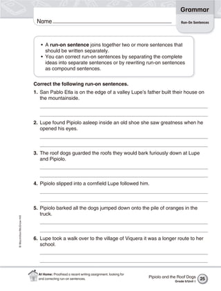 Grammar
                           Name                                                                            Run-On Sentences




                             • A run-on sentence joins together two or more sentences that
                               should be written separately.
                             • You can correct run-on sentences by separating the complete
                               ideas into separate sentences or by rewriting run-on sentences
                               as compound sentences.


                          Correct the following run-on sentences.
                          1. San Pablo Etla is on the edge of a valley Lupe’s father built their house on
                             the mountainside.



                          2. Lupe found Pipiolo asleep inside an old shoe she saw greatness when he
                             opened his eyes.



                          3. The roof dogs guarded the roofs they would bark furiously down at Lupe
                             and Pipiolo.



                          4. Pipiolo slipped into a cornfield Lupe followed him.



                          5. Pipiolo barked all the dogs jumped down onto the pile of oranges in the
                             truck.
© Macmillan/McGraw-Hill




                          6. Lupe took a walk over to the village of Viquera it was a longer route to her
                             school.




                            At Home: Proofread a recent writing assignment, looking for
                            and correcting run-on sentences.                              Pipiolo and the Roof Dogs     25
                                                                                                       Grade 5/Unit 1
 