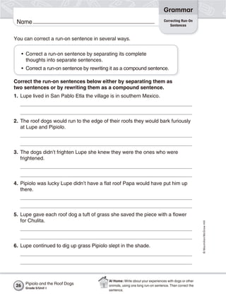 Grammar
                                                                                  Correcting Run-On
 Name                                                                                 Sentences


You can correct a run-on sentence in several ways.

      • Correct a run-on sentence by separating its complete
        thoughts into separate sentences.
      • Correct a run-on sentence by rewriting it as a compound sentence.

Correct the run-on sentences below either by separating them as
two sentences or by rewriting them as a compound sentence.
1. Lupe lived in San Pablo Etla the village is in southern Mexico.



2. The roof dogs would run to the edge of their roofs they would bark furiously
   at Lupe and Pipiolo.



3. The dogs didn’t frighten Lupe she knew they were the ones who were
   frightened.



4. Pipiolo was lucky Lupe didn’t have a flat roof Papa would have put him up
   there.



5. Lupe gave each roof dog a tuft of grass she saved the piece with a flower
   for Chulita.
                                                                                                         © Macmillan/McGraw-Hill




6. Lupe continued to dig up grass Pipiolo slept in the shade.




                                             At Home: Write about your experiences with dogs or other
 26    Pipiolo and the Roof Dogs             animals, using one long run-on sentence. Then correct the
       Grade 5/Unit 1
                                             sentence.
 