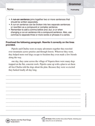 Grammar
 Name                                                                              Proofreading




     • A run-on sentence joins together two or more sentences that
       should be written separately.
     • A run-on sentence can be broken into two separate sentences
       or rewritten as a compound or complex sentence.
     • Remember to add a comma before and, but, or or when
       changing a run-on sentence into a compound sentence. Also, use
       commas to separate three or more words or phrases in a series.


Proofread the following paragraph. Rewrite it correctly on the lines
provided.
     Pipiolo and Chulita went on many adventures together they traveled
  over mountains across prairies and through forests. Wherever they went,
  they helped more roof dogs escape to freedom they even made a few friends
  along the way.
      one day, they came across the village of Viquera there were many dogs
  trapped on the flat, concrete roofs. Pipiolo came up with a plan to set them
  all free Chulita told the dogs about the plan. Because they were so excited
  they barked loudly all day long.




                                                                                                        © Macmillan/McGraw-Hill




                                            At Home: Write another story about Pipiolo, checking your
28    Pipiolo and the Roof Dogs             story for run-on sentences.
      Grade 5/Unit 1
 