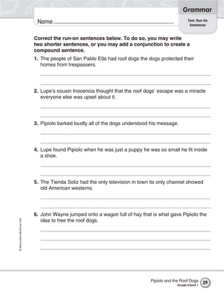 Grammar
                                                                                                Test: Run-On
                           Name                                                                  Sentences


                          Correct the run-on sentences below. To do so, you may write
                          two shorter sentences, or you may add a conjunction to create a
                          compound sentence.
                          1. The people of San Pablo Etla had roof dogs the dogs protected their
                             homes from trespassers.




                          2. Lupe’s cousin Inocencia thought that the roof dogs’ escape was a miracle
                             everyone else was upset about it.




                          3. Pipiolo barked loudly all of the dogs understood his message.




                          4. Lupe found Pipiolo when he was just a puppy he was so small he fit inside
                             a shoe.




                          5. The Tienda Soliz had the only television in town its only channel showed
                             old American westerns.




                          6. John Wayne jumped onto a wagon full of hay that is what gave Pipiolo the
© Macmillan/McGraw-Hill




                             idea to free the roof dogs.




                                                                             Pipiolo and the Roof Dogs     29
                                                                                          Grade 5/Unit 1
 