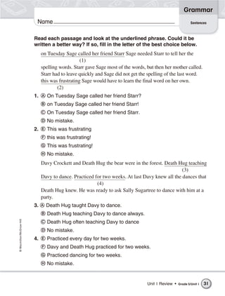 Grammar
                           Name                                                                             Sentences



                          Read each passage and look at the underlined phrase. Could it be
                          written a better way? If so, fill in the letter of the best choice below.
                               on Tuesday Sage called her friend Starr Sage needed Starr to tell her the
                                                   (1)
                               spelling words. Starr gave Sage most of the words, but then her mother called.
                               Starr had to leave quickly and Sage did not get the spelling of the last word.
                               this was frustrating Sage would have to learn the final word on her own.
                                       (2)
                          1.     On Tuesday Sage called her friend Starr?
                                 on Tuesday Sage called her friend Starr!
                                 On Tuesday Sage called her friend Starr.
                                 No mistake.
                          2.     This was frustrating
                                 this was frustrating!
                                 This was frustrating!
                                 No mistake.
                               Davy Crockett and Death Hug the bear were in the forest. Death Hug teaching
                                                                                                 (3)
                               Davy to dance. Practiced for two weeks. At last Davy knew all the dances that
                                                         (4)
                               Death Hug knew. He was ready to ask Sally Sugartree to dance with him at a
                               party.
                          3.     Death Hug taught Davy to dance.
                                 Death Hug teaching Davy to dance always.
© Macmillan/McGraw-Hill




                                 Death Hug often teaching Davy to dance
                                 No mistake.
                          4.     Practiced every day for two weeks.
                                 Davy and Death Hug practiced for two weeks.
                                 Practiced dancing for two weeks.
                                 No mistake.


                                                                                  Unit 1 Review •   Grade 5/Unit 1   31
 