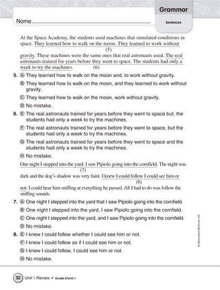 Grammar
 Name                                                                             Sentences



     At the Space Academy, the students used machines that simulated conditions in
     space. They learned how to walk on the moon. They learned to work without
                                               (5)
     gravity. These machines were the same ones that real astronauts used. The real
     astronauts trained for years before they went to space. The students had only a
     week to try the machines.            (6)
5.      They learned how to walk on the moon and, to work without gravity.
        They learned how to walk on the moon, and they learned to work without
        gravity.
        They learned how to walk on the moon, work without gravity.
        No mistake.
6.      The real astronauts trained for years before they went to space but, the
        students had only a week to try the machines.
        The real astronauts trained for years before they went to space, but the
        students had only a week to try the machines.
        The real astronauts trained for years before they went to space and the
        students had only a week to try the machines.
        No mistake.
     One night I stepped into the yard. I saw Pipiolo going into the cornfield. The night was
                                      (7)
     dark and the dog’s shadow was very faint. I knew I could follow I could see him or
                                                                    (8)
     not. I could hear him sniffing at everything he passed. All I had to do was follow the
     sniffing sounds.
7.      One night I stepped into the yard that I saw Pipiolo going into the cornfield.
        One night I stepped into the yard, I saw Pipiolo going into the cornfield.
                                                                                                © Macmillan/McGraw-Hill




        One night I stepped into the yard, and I saw Pipiolo going into the cornfield.
        No mistake.
8.      I knew I could follow whether I could see him or not.
        I knew I could follow as if I could see him or not.
        I knew I could follow, I could see him or not.
        No mistake.


 32    Unit 1 Review •   Grade 5/Unit 1
 