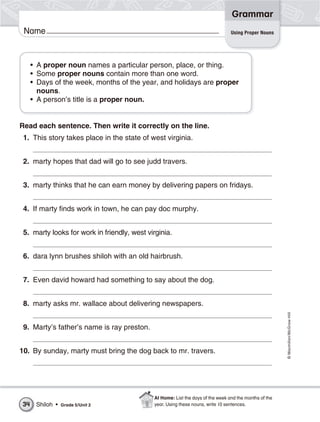 Grammar
 Name                                                                            Using Proper Nouns




     • A proper noun names a particular person, place, or thing.
     • Some proper nouns contain more than one word.
     • Days of the week, months of the year, and holidays are proper
       nouns.
     • A person’s title is a proper noun.


Read each sentence. Then write it correctly on the line.
 1. This story takes place in the state of west virginia.


 2. marty hopes that dad will go to see judd travers.


 3. marty thinks that he can earn money by delivering papers on fridays.


 4. If marty finds work in town, he can pay doc murphy.


 5. marty looks for work in friendly, west virginia.


 6. dara lynn brushes shiloh with an old hairbrush.


 7. Even david howard had something to say about the dog.


 8. marty asks mr. wallace about delivering newspapers.
                                                                                                        © Macmillan/McGraw-Hill




 9. Marty’s father’s name is ray preston.


10. By sunday, marty must bring the dog back to mr. travers.




                                             At Home: List the days of the week and the months of the
34    Shiloh •   Grade 5/Unit 2              year. Using these nouns, write 10 sentences.
 