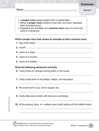 Grammar
                           Name                                                                          Mechanics




                             • A proper noun always begins with a capital letter.
                             • When a proper noun contains more than one word, capitalize
                               each important word.
                             • Capitalize the first letter of a common noun only if it is the first
                               word in a sentence.


                          Write a proper noun that names an example of each common noun.
                           1. day of the week

                           2. month

                           3. name of a state

                           4. name of a country

                           5. name of a holiday

                          Write the following sentences correctly.
                           6. marty thinks it’s strange having shiloh in the house.


                           7. marty could work on thursdays, fridays, and saturdays.


                           8. He could work in july, and in august, too.


                           9. marty talks about shiloh with dara lynn and becky.
© Macmillan/McGraw-Hill




                          10. At the grocery store, mr. wallace sees marty looking at the bulletin board.




                            At Home: Draw a scene from the story and label common
                            and proper nouns. Then write a one-sentence caption.      Shiloh •   Grade 5/Unit 2   35
 