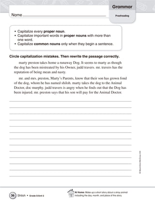 Grammar
 Name                                                                             Proofreading




     • Capitalize every proper noun.
     • Capitalize important words in proper nouns with more than
       one word.
     • Capitalize common nouns only when they begin a sentence.


Circle capitalization mistakes. Then rewrite the passage correctly.
     marty preston takes home a runaway Dog. It seems to marty as though
  the dog has been mistreated by his Owner, judd travers. mr. travers has the
  reputation of being mean and nasty.
      mr. and mrs. preston, Marty’s Parents, know that their son has grown fond
  of the dog, whom he has named shiloh. marty takes the dog to the Animal
  Doctor, doc murphy. judd travers is angry when he finds out that the Dog has
  been injured. mr. preston says that his son will pay for the Animal Doctor.




                                                                                                 © Macmillan/McGraw-Hill




                                           At Home: Make up a short story about a stray animal
36    Shiloh •   Grade 5/Unit 2            including the day, month, and place of the story.
 