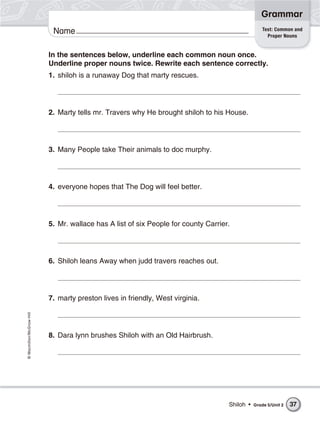 Grammar
                                                                                                   Test: Common and
                           Name                                                                      Proper Nouns


                          In the sentences below, underline each common noun once.
                          Underline proper nouns twice. Rewrite each sentence correctly.
                          1. shiloh is a runaway Dog that marty rescues.




                          2. Marty tells mr. Travers why He brought shiloh to his House.




                          3. Many People take Their animals to doc murphy.




                          4. everyone hopes that The Dog will feel better.




                          5. Mr. wallace has A list of six People for county Carrier.




                          6. Shiloh leans Away when judd travers reaches out.




                          7. marty preston lives in friendly, West virginia.
© Macmillan/McGraw-Hill




                          8. Dara lynn brushes Shiloh with an Old Hairbrush.




                                                                                    Shiloh •   Grade 5/Unit 2   37
 