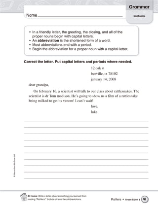 Grammar
                           Name                                                                                          Mechanics




                             • In a friendly letter, the greeting, the closing, and all of the
                               proper nouns begin with capital letters.
                             • An abbreviation is the shortened form of a word.
                             • Most abbreviations end with a period.
                             • Begin the abbreviation for a proper noun with a capital letter.


                          Correct the letter. Put capital letters and periods where needed.
                                                                                       12 oak st
                                                                                       beeville, tx 78102
                                                                                       january 14, 2008
                             dear grandpa,
                                On february 16, a scientist will talk to our class about rattlesnakes. The
                             scientist is dr Tom madison. He’s going to show us a film of a rattlesnake
                             being milked to get its venom! I can’t wait!
                                                                                       love,
                                                                                       luke
© Macmillan/McGraw-Hill




                            At Home: Write a letter about something you learned from
                            reading “Rattlers!” Include at least two abbreviations.                 Rattlers •   Grade 5/Unit 2   41
 
