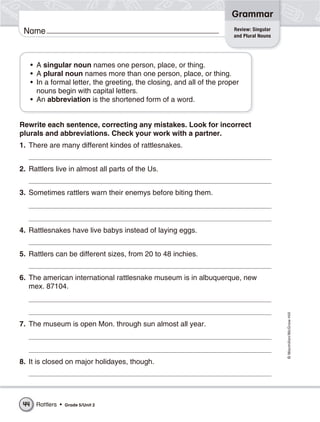 Grammar
                                                                          Review: Singular
 Name                                                                     and Plural Nouns




      • A singular noun names one person, place, or thing.
      • A plural noun names more than one person, place, or thing.
      • In a formal letter, the greeting, the closing, and all of the proper
        nouns begin with capital letters.
      • An abbreviation is the shortened form of a word.


Rewrite each sentence, correcting any mistakes. Look for incorrect
plurals and abbreviations. Check your work with a partner.
1. There are many different kindes of rattlesnakes.


2. Rattlers live in almost all parts of the Us.


3. Sometimes rattlers warn their enemys before biting them.




4. Rattlesnakes have live babys instead of laying eggs.


5. Rattlers can be different sizes, from 20 to 48 inchies.


6. The american international rattlesnake museum is in albuquerque, new
   mex. 87104.                                                                               © Macmillan/McGraw-Hill




7. The museum is open Mon. through sun almost all year.




8. It is closed on major holidayes, though.




 44    Rattlers •   Grade 5/Unit 2
 