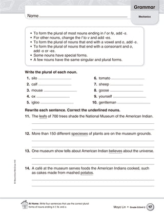 Grammar
                           Name                                                                                             Mechanics




                             • To form the plural of most nouns ending in f or fe, add -s.
                             • For other nouns, change the f to v and add -es.
                             • To form the plural of nouns that end with a vowel and o, add -s.
                             • To form the plural of nouns that end with a consonant and o,
                               add -s or -es.
                             • Some nouns have special forms.
                             • A few nouns have the same singular and plural forms.


                          Write the plural of each noun.
                           1. silo                                                       6. tomato
                           2. calf                                                       7. sheep
                           3. mouse                                                      8. goose
                           4. ox                                                         9. yourself
                           5. igloo                                                     10. gentleman

                          Rewrite each sentence. Correct the underlined nouns.
                          11. The leafs of 700 trees shade the National Museum of the American Indian.



                          12. More than 150 different specieses of plants are on the museum grounds.



                          13. One museum show tells about American Indian believes about the universe.
© Macmillan/McGraw-Hill




                          14. A café at the museum serves foods the American Indians cooked, such
                              as cakes made from mashed potatos.




                            At Home: Write four sentences that use the correct plural
                            forms of nouns ending in f, fe, and o.                                     Maya Lin •   Grade 5/Unit 2   47
 