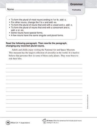 Grammar
 Name                                                                               Proofreading




     • To form the plural of most nouns ending in f or fe, add -s.
     • For other nouns, change the f to v and add -es.
     • To form the plural of nouns that end with a vowel and o, add -s.
     • To form the plural of nouns that end with a consonant and o,
       add -s or -es.
     • Some nouns have special forms.
     • A few nouns have the same singular and plural forms.


Read the following paragraph. Then rewrite the paragraph,
changing any incorrect plural nouns.
      Adults and childs enjoy visiting the National Air and Space Museum.
  This museum has the largest collection of aircraftes in the world. It is hard to
  believe that persones flew in some of those early planes. They were brave to
  risk their lifes.




                                                                                                      © Macmillan/McGraw-Hill




                                             At Home: Write ﬁve sentences that include plural nouns
48       Maya Lin •   Grade 5/Unit 2         ending in f, fe, or o.
 