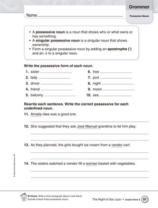 Grammar
                           Name                                                                                     Possessive Nouns




                             • A possessive noun is a noun that shows who or what owns or
                               has something.
                             • A singular possessive noun is a singular noun that shows
                               ownership.
                             • Form a singular possessive noun by adding an apostrophe (’)
                               and an -s to a singular noun.


                          Write the possessive form of each noun.
                           1. sister                                                6. tree
                           2. lady                                                  7. port
                           3. driver                                                8. night
                           4. friend                                                9. moon
                           5. balcony                                              10. sea

                          Rewrite each sentence. Write the correct possessive for each
                          underlined noun.
                          11. Amalia idea was a good one.


                          12. She suggested that they ask José Manuel grandma to let him play.




                          13. As they planned, the girls bought ice cream from a vendor cart.
© Macmillan/McGraw-Hill




                          14. The sisters watched a vendor fill a woman basket with vegetables.




                            At Home: Write a short paragraph about a new friend.
                            Include at least three possessive nouns.                  The Night of San Juan •   Grade 5/Unit 2   51
 