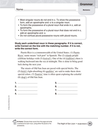Grammar
                           Name                                                                                                  Mechanics




                                • Most singular nouns do not end in s. To show the possessive
                                  form, add an apostrophe and -s to a singular noun.
                                • To form the possessive of a plural noun that ends in s, add an
                                  apostrophe.
                                • To form the possessive of a plural noun that does not end in s,
                                  add an apostrophe and -s.
                                • Do not confuse plural possessive nouns with plural nouns.


                          Study each underlined noun in these paragraphs. If it is correct,
                          write Correct on the line with the matching number. If it is not,
                          write the correct form.
                                   Puerto Rico is a commonwealth of the United States. (1) Puerto
                                Ricos’ name means “rich port” in Spanish. The (2) islands people
                                celebrate holidays with (3) festival’s. One of the (4) tradition’s there is
                                walking backward into the sea at midnight. This is done to bring good
                                luck during the next year.
                                   The streets of Old San Juan are paved with special bricks. The
                                (5) brick’s light-absorbing (6) qualities’ are said to make them show
                                special colors. (7) Tourists’ time is often spent exploring the colorful
                                (8) shop’s of Old San Juan.

                          1.                                                              5.
                          2.                                                              6.
                          3.                                                              7.
                          4.                                                              8.
© Macmillan/McGraw-Hill




                               At Home: Choose three nouns from this page and write
                               a sentence for each noun, using either the plural or the        The Night of San Juan •   Grade 5/Unit 2   53
                               possessive.
 