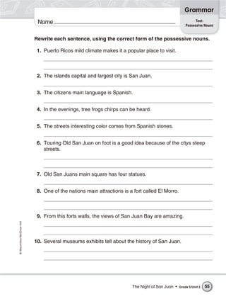 Grammar
                                                                                                          Test:
                           Name                                                                     Possessive Nouns


                          Rewrite each sentence, using the correct form of the possessive nouns.

                           1. Puerto Ricos mild climate makes it a popular place to visit.



                           2. The islands capital and largest city is San Juan.


                           3. The citizens main language is Spanish.


                           4. In the evenings, tree frogs chirps can be heard.


                           5. The streets interesting color comes from Spanish stones.


                           6. Touring Old San Juan on foot is a good idea because of the citys steep
                              streets.



                           7. Old San Juans main square has four statues.


                           8. One of the nations main attractions is a fort called El Morro.



                           9. From this forts walls, the views of San Juan Bay are amazing.
© Macmillan/McGraw-Hill




                          10. Several museums exhibits tell about the history of San Juan.




                                                                      The Night of San Juan •   Grade 5/Unit 2   55
 