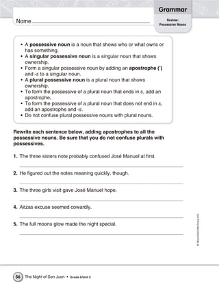 Grammar
                                                                         Review:
 Name                                                                Possessive Nouns




      • A possessive noun is a noun that shows who or what owns or
        has something.
      • A singular possessive noun is a singular noun that shows
        ownership.
      • Form a singular possessive noun by adding an apostrophe (’)
        and -s to a singular noun.
      • A plural possessive noun is a plural noun that shows
        ownership.
      • To form the possessive of a plural noun that ends in s, add an
        apostrophe.
      • To form the possessive of a plural noun that does not end in s,
        add an apostrophe and -s.
      • Do not confuse plural possessive nouns with plural nouns.


Rewrite each sentence below, adding apostrophes to all the
possessive nouns. Be sure that you do not confuse plurals with
possessives.

1. The three sisters note probably confused José Manuel at first.


2. He figured out the notes meaning quickly, though.


3. The three girls visit gave José Manuel hope.


4. Aitzas excuse seemed cowardly.
                                                                                        © Macmillan/McGraw-Hill




5. The full moons glow made the night special.




 56    The Night of San Juan •   Grade 5/Unit 2
 