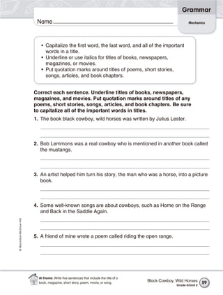 Grammar
                           Name                                                                              Mechanics




                             • Capitalize the first word, the last word, and all of the important
                               words in a title.
                             • Underline or use italics for titles of books, newspapers,
                               magazines, or movies.
                             • Put quotation marks around titles of poems, short stories,
                               songs, articles, and book chapters.


                          Correct each sentence. Underline titles of books, newspapers,
                          magazines, and movies. Put quotation marks around titles of any
                          poems, short stories, songs, articles, and book chapters. Be sure
                          to capitalize all of the important words in titles.
                          1. The book black cowboy, wild horses was written by Julius Lester.



                          2. Bob Lemmons was a real cowboy who is mentioned in another book called
                             the mustangs.



                          3. An artist helped him turn his story, the man who was a horse, into a picture
                             book.



                          4. Some well-known songs are about cowboys, such as Home on the Range
                             and Back in the Saddle Again.
© Macmillan/McGraw-Hill




                          5. A friend of mine wrote a poem called riding the open range.




                            At Home: Write ﬁve sentences that include the title of a
                            book, magazine, short story, poem, movie, or song.         Black Cowboy, Wild Horses      59
                                                                                                     Grade 5/Unit 2
 